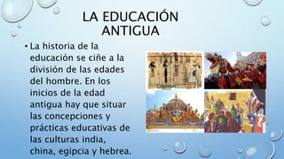 LA EDUCACIÓN
ANTIGUA
• La historia de la
educación se ciñe a la
división de las edades
del hombre. En los
inicios de la edad
antigua hay que situar
las concepciones y
prácticas educativas de
las culturas india,
china, egipcia y hebrea.
 