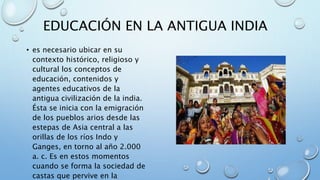 EDUCACIÓN EN LA ANTIGUA INDIA
• es necesario ubicar en su
contexto histórico, religioso y
cultural los conceptos de
educación, contenidos y
agentes educativos de la
antigua civilización de la india.
Ésta se inicia con la emigración
de los pueblos arios desde las
estepas de Asia central a las
orillas de los ríos Indo y
Ganges, en torno al año 2.000
a. c. Es en estos momentos
cuando se forma la sociedad de
castas que pervive en la
 