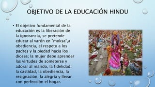 OBJETIVO DE LA EDUCACIÓN HINDU
• El objetivo fundamental de la
educación es la liberación de
la ignorancia, se pretende
educar al varón en "moksa“,a
obediencia, el respeto a los
padres y la piedad hacia los
dioses; la mujer debe aprender
las virtudes de someterse y
adorar al marido, la fidelidad,
la castidad, la obediencia, la
resignación, la alegría y llevar
con perfección el hogar.
 