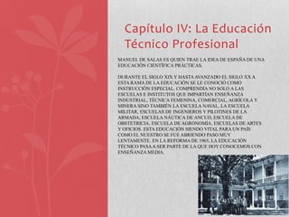 Capítulo IV: La Educación
  Técnico Profesional
MANUEL DE SALAS ES QUIEN TRAE LA IDEA DE ESPAÑA DE UNA
EDUCACIÓN CIENTÍFICA PRÁCTICAS.

DURANTE EL SIGLO XIX Y HASTA AVANZADO EL SIGLO XX A
ESTA RAMA DE LA EDUCACIÓN SE LE CONOCIÓ COMO
INSTRUCCIÓN ESPECIAL. COMPRENDÍA NO SOLO A LAS
ESCUELAS E INSTITUTOS QUE IMPARTÍAN ENSEÑANZA
INDUSTRIAL, TÉCNICA FEMENINA, COMERCIAL, AGRÍCOLA Y
MINERA SINO TAMBIÉN LA ESCUELA NAVAL, LA ESCUELA
MILITAR, ESCUELAS DE INGENIEROS Y PILOTINES DE LA
ARMADA, ESCUELA NÁUTICA DE ANCUD, ESCUELA DE
OBSTETRICIA, ESCUELA DE AGRONOMÍA, ESCUELAS DE ARTES
Y OFICIOS. ESTA EDUCACIÓN SIENDO VITAL PARA UN PAÍS
COMO EL NUESTRO SE FUE ABRIENDO PASO MUY
LENTAMENTE. EN LA REFORMA DE 1965, LA EDUCACIÓN
TÉCNICO PASA A SER PARTE DE LA QUE HOY CONOCEMOS CON
ENSEÑANZA MEDIA.
 