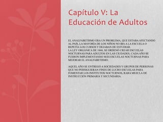 Capítulo V: La
Educación de Adultos

EL ANALFABETISMO ERA UN PROBLEMA, QUE ESTABA AFECTANDO
AL PAÍS, LA MAYORÍA DE LOS NIÑOS NO IBA A LA ESCUELA O
REPETÍA LOS CURSOS Y DEJABAN DE ESTUDIAR.
LA LEY ORGÁNICA DE 1860, SE ORDENÓ CREAR ESCUELAS
NOCTURNAS PARA ADULTOS EN LAS CIUDADES, CADA AÑO SE
FUERON IMPLEMENTANDO MÁS ESCUELAS NOCTURNAS PARA
MEJORAR EL ANALFABETISMO.

AQUEL AÑO SE ENTREGÓ A SOCIEDADES Y GRUPOS DE PERSONAS
QUE NO PERSIGUIERAN FINES DE LUCRO ESCUELAS PARA
FOMENTAR LOS INSTITUTOS NOCTURNOS, RARA MEZCLA DE
INSTRUCCIÓN PRIMARIA Y SECUNDARIA.
 