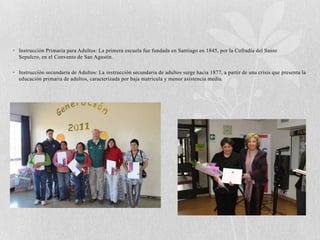 • Instrucción Primaria para Adultos: La primera escuela fue fundada en Santiago en 1845, por la Cofradía del Santo
  Sepulcro, en el Convento de San Agustín.

• Instrucción secundaria de Adultos: La instrucción secundaria de adultos surge hacia 1877, a partir de una crisis que presenta la
  educación primaria de adultos, caracterizada por baja matricula y menor asistencia media.
 