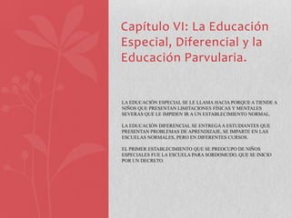 Capítulo VI: La Educación
Especial, Diferencial y la
Educación Parvularia.


LA EDUCACIÓN ESPECIAL SE LE LLAMA HACIA PORQUE A TIENDE A
NIÑOS QUE PRESENTAN LIMITACIONES FÍSICAS Y MENTALES
SEVERAS QUE LE IMPIDEN IR A UN ESTABLECIMIENTO NORMAL.

LA EDUCACIÓN DIFERENCIAL SE ENTREGA A ESTUDIANTES QUE
PRESENTAN PROBLEMAS DE APRENDIZAJE, SE IMPARTE EN LAS
ESCUELAS NORMALES, PERO EN DIFERENTES CURSOS.

EL PRIMER ESTABLECIMIENTO QUE SE PREOCUPO DE NIÑOS
ESPECIALES FUE LA ESCUELA PARA SORDOMUDO, QUE SE INICIO
POR UN DECRETO.
 