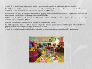 • A partir de 1950 el ministerio aumento lo fondos y la cobertura de atención de los niños deficientes mentales.
• En 1964 ocurren dos hitos muy importantes: se inicia la formación de profesores especialistas en educación de deficientes
  mentales y se crea el departamento de Educacion Especial en el Ministerio.
• La educación Parvularia, se dio desde 1866, donde se atendían niños de ambos sexos desde 3 a 6 años de edad, quien inicia la
  educación parvularia pública en el país es, Leopoldina Malushka.
• El 20 de abril de 1970 se creo la Junta Nacional de Jardines Infantiles (JUNJI), uno de sus objetivos fue reunir bajo una sol a
  dirección a todos los jardines del país.
• El primer jardín infantil fiscal chileno, se centrara en la metodología Froebel.
• En 1917 se promulgó la ley n 3186, en la que se obliga a los patrones que tuvieran más de 50 mujeres trabajando deberán
  proporcionar una sala cuna para sus hijos, hasta un año de edad.
• A partir de 1990 la Junta Nacional de Jardines Infantiles, ha tomado un rol más protagonista sobre la educación.
 