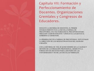 Capítulo VII: Formación y
Perfeccionamiento de
Docentes. Organizaciones
Gremiales y Congresos de
Educadores.
DURANTE LA REFORMA DE DOCENTES, EL PRIMER
ESTABLECIMIENTO FUE LA ESCUELA NORMAL DE
PRECEPTORES, UNA VEZ EGRESADO EL PRECEPTOR ESTABA
OBLIGADO A SERVIR DURANTE 7 AÑOS EN EL LUGAR FUE EL
GOBIERNO LE DESIGNASE.

LA PRIMERA ESCUELA NORMAL DE PRECEPTORAS , ESTUVO BAJO
LA DIRECCIÓN DE LAS MONJAS FRANCESAS DEL SAGRADO
CORAZÓN.

CON LA REFORMA DE 1928, SE QUISO MODIFICAR LA CALIDAD Y
MÉTODO DE LA FORMACIÓN PROFESIONAL, DESDE1974 LA
FORMACIÓN DE DOCENTES PASÓ A SER PARTE DE LAS
UNIVERSIDADES Y NO DE LAS ESCUELAS NORMALES.
 