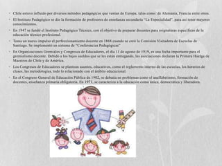 • Chile estuvo influido por diversos métodos pedagógicos que venían de Europa, tales como: de Alemania, Francia entre otros.
• El Instituto Pedagógico se dio la formación de profesores de enseñanza secundaria “La Especialidad”, para así tener mayores
  conocimientos.
• En 1947 se fundó el Instituto Pedagógico Técnico, con el objetivo de preparar docentes para asignaturas específicas de la
  educación técnico profesional.
• Toma un nuevo impulso el perfeccionamiento docente en 1868 cuando se creó la Comisión Visitadora de Escuelas de
  Santiago. Se implementó un sistema de “Conferencias Pedagógicas”
• En Organizaciones Gremiales y Congresos de Educadores, el día 11 de agosto de 1919, es una fecha importante para el
  gremialismo docente. Debido a los bajos sueldos que se les están entregando, las asociaciones declaran la Primera Huelga de
  Maestros de Chile y de América.
• Los Congresos de Educadores se plantean asuntos, educativos, como el reglamento interno de las escuelas, los horarios de
  clases, las metodologías, todo lo relacionado con el ámbito educacional.
• En el Congreso General de Educación Pública de 1902, se debatía en problemas como el analfabetismo, formación de
  docentes, enseñanza primaria obligatoria. En 1971, se caracteriza a la educación como única, democrática y liberadora.
 