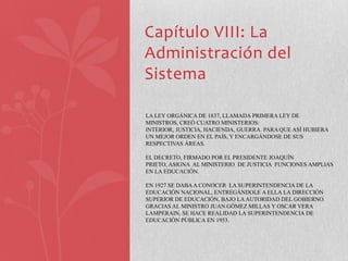 Capítulo VIII: La
Administración del
Sistema

LA LEY ORGÁNICA DE 1837, LLAMADA PRIMERA LEY DE
MINISTROS, CREÓ CUATRO MINISTERIOS:
INTERIOR, JUSTICIA, HACIENDA, GUERRA. PARA QUE ASÍ HUBIERA
UN MEJOR ORDEN EN EL PAÍS, Y ENCARGÁNDOSE DE SUS
RESPECTIVAS ÁREAS.

EL DECRETO, FIRMADO POR EL PRESIDENTE JOAQUÍN
PRIETO, ASIGNA AL MINISTERIO DE JUSTICIA FUNCIONES AMPLIAS
EN LA EDUCACIÓN.

EN 1927 SE DABA A CONOCER LA SUPERINTENDENCIA DE LA
EDUCACIÓN NACIONAL, ENTREGÁNDOLE A ELLA LA DIRECCIÓN
SUPERIOR DE EDUCACIÓN, BAJO LA AUTORIDAD DEL GOBIERNO.
GRACIAS AL MINISTRO JUAN GÓMEZ MILLAS Y OSCAR VERA
LAMPERAIN, SE HACE REALIDAD LA SUPERINTENDENCIA DE
EDUCACIÓN PÚBLICA EN 1953.
 