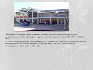 • Los visitadores de instrucción primaria, eran quienes verificaban el crecimiento educativo de cada provincia.
• La reforma estructural fija las políticas, dicta y supervisa normas. Esto se da en el período de 1973 a 1990 en el Gobierno
  Militar.
• La Ley de Reestructuración de 1990 llamada Ley Orgánica de Enseñanza (LOCE) reestructura el Ministerio de Educación,
  éste debía asegurar a toda la población el acceso a la educación básica, y una mejor calidad de educación.
• La ley Orgánica creó la Universidad de Chile 1842.
 