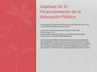 Capítulo IX: El
Financiamiento de la
Educación Pública
EL ESTADO HA FINANCIADO UN MUY ALTO PORCENTAJE Y LAS
ACTIVIDADES REGIONALES DEL PAÍS.

LA LEY DE 1860, SEÑALA QUE LA EDUCACIÓN SERÁ
FINANCIADA, CON
DONACIONES, MULTAS, RENTAS, CONTRIBUCIONES, PARA
SUSTENTAR LA INSTRUCCIÓN PRIMARIA.

LOS SUELDOS DE PROFESORES PRIMARIOS ERAN DEMASIADO
BAJOS, DEBIDO A ESTO, ALGUNOS DE ELLOS NO SEGUÍAN ESTA
PROFESIÓN Y SE RETIRABAN DE LOS COLEGIOS, CON EL CORRER
DEL TIEMPO ESTOS SUELDO FUERON MEJORANDO Y SEGÚN EL
RANGO QUE TUVIESEN EN EL ESTABLECIMIENTO EDUCACIONAL.
 