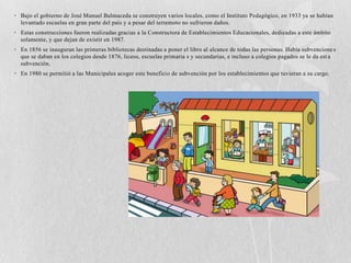 • Bajo el gobierno de José Manuel Balmaceda se construyen varios locales, como el Instituto Pedagógico, en 1933 ya se habían
  levantado escuelas en gran parte del país y a pesar del terremoto no sufrieron daños.
• Estas construcciones fueron realizadas gracias a la Constructora de Establecimientos Educacionales, dedicadas a este ámbito
  solamente, y que dejan de existir en 1987.
• En 1856 se inauguran las primeras bibliotecas destinadas a poner el libro al alcance de todas las personas. Había subvencione s
  que se daban en los colegios desde 1876, liceos, escuelas primaria s y secundarias, e incluso a colegios pagados se le da est a
  subvención.
• En 1980 se permitió a las Municipales acoger este beneficio de subvención por los establecimientos que tuvieran a su cargo.
 