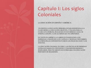 Capítulo I: Los siglos
Coloniales
LA EDUCACIÓN EN ESPAÑA Y AMÉRICA:


EN ESPAÑA LA EDUCACIÓN PRIMARIA ESTABA RESERVADA A LA
CLASE MEDIA LA EDUCACIÓN GRATUITA, Y PAGADA PARA LA
CLASE ALTA (NOBLES), REALIZADA EN SUS MISMAS CASAS. SE
ENSEÑA A GOLPES. A LOS ALUMNOS QUE NO APRENDÍAN.

EN TANTO EN AMÉRICA LA LABOR ES EVANGELIZAR A LOS
INDÍGENAS A TRAVÉS DE LA FE CATÓLICA Y BUENAS COSTUMBRES.
SUS PRINCIPALES EXPONENTES FUERON LOS FRANCISCANOS Y LOS
JESUITAS.

LA EDUCACIÓN COLONIAL EN CHILE: LAS ESCUELAS DE PRIMERAS
LETRAS SE DABAN EN CONVENTOS Y COLEGIOS RELIGIOSOS Y
SEMINARIOS, PRÁCTICAMENTE SE ENTREGABA UNA EDUCACIÓN
POR PARTE DE RELIGIOSOS.
 