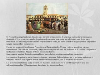 • El “contexto evangelizador en América va a permitir el nacimiento de una muy rudimentaria instrucción
  sistemática”. Las primeras escuelas de primeras letras están a cargo de los religiosos, para llegar hacer
  maestro en esa época se pedían variados requisitos tales como, no haber cometido ningún crimen, limpieza de
  sangre, buena vida y costumbres.
• Fueron los reyes católicos los que Propusieron al Papa Alejandro VI, que vinieran a América varones
  temerosos de Dios, doctos, instruidos y experimentados para iniciar a los indios en la fe católica e imponerles
  las buenas costumbres. Algunas órdenes misioneras fueron:
  franciscanos, jesuitas, dominicos, capuchinos, mercedarios, agustinos, carmelitas, entre otros .
• Los maestros de primeras letras: fueros religiosos y seglares. Todo religioso, por el hecho de serlo tenía el
  derecho a enseñar. Los seglares debían tener licencia del cabildo y de la autoridad eclesiástica.
• Las escuelas enseñaban a leer y escribir, los maestros autorizados por el cabildo recibían de este una
  subvención anual de $20 para proveer de útiles a los alumnos pobres.
 