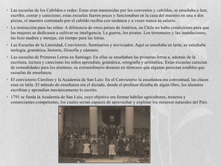 • Las escuelas de los Cabildos o redes: Estas eran mantenidas por los conventos y cabildos, se enseñaba a leer,
  escribir, contar y catecismo, estas escuelas fueron pocas y funcionaban en la casa del maestro en una o dos
  piezas, el maestro contratado por el cabildo recibía con tardanza y a veces nunca su salario.
• La instrucción para las niñas: A diferencia de otros países de América, en Chile no hubo condiciones para que
  las mujeres se dedicasen a cultivar su inteligencia. La guerra, los piratas. Los terremotos y las inundaciones,
  las hizo madres y monjas, sin tiempo para las letras.
• Las Escuelas de la Latinidad, Convictorio, Seminarios y noviciados: Aquí se enseñaba en latín, se estudiaba
  teología, gramática, historia, filosofía y cánones.
• Las escuelas de Primeras Letras en Santiago: En ellas se enseñaban las primeras letras a, además de la
  escritura, lectura y catecismo los niños aprendían, gramática, ortografía y aritmética. Estas escuelas carecían
  de comodidades para los alumnos, su extraordinario desaseo en términos que algunas parecían establos que
  escuelas de enseñanza.
• El convictorio Carolino y la Academia de San Luis: En el Convictorio la enseñanza era conventual, las clases
  eran en latín. El método de enseñanza era el dictado, donde el profesor dictaba de algún libro, los alumnos
  escribían y aprendían mecánicamente lo escrito.
• 1791 se funda la Academia de San Luis, cuyo objetivo era formar hábiles agricultores, mineros y
  comerciantes competentes, los cuales serian capaces de aprovechar y explotar los recursos naturales del País.
 