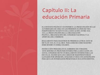 Capítulo II: La
educación Primaria
EL CONTEXTO POLÍTICO Y ECONÓMICO: LA PREOCUPACIÓN DE LAS
AUTORIDADES DE CHILE EN LOS PRIMEROS 50 AÑOS DE VIDA
INDEPENDIENTE NO ESTUVO ES LA EDUCACIÓN. ENTRE 1810-
1813, LA PREOCUPACIÓN ERA LA ORGANIZACIÓN
POLÍTICA, ORGANIZACIÓN DEL CONGRESO NACIONAL Y LA
APERTURA DEL COMERCIO.

REGLAMENTO PARA MAESTROS DE PRIMERAS LETRAS: ESTE SE
DICTA EN 1810, EL CUAL DICE: PARA EJERCER COMO MAESTRO
DEBE RENDIR UN DOBLE EXAMEN.

INSTRUCCIÓN PRIMARIA EN EL GOBIERNO DE O’HIGGINS:
 ESTE MOSTRO UN PROFUNDO INTERÉS POR LA EDUCACIÓN. EN
1819 EL CONGRESO DICTO UN REGLAMENTO INTERNO PARA LAS
ESCUELAS. MANDO QUE LOS CARGOS DE MAESTROS FUERAN
LLENADOS POR OPOSICIÓN, AVISANDO 25 DÍAS CON ANTICIPACIÓN
PARA QUE LOS INTERESADOS PRESENTARAN SUS ANTECEDENTES.
 