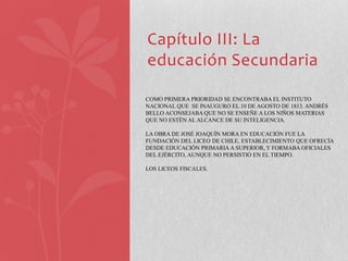 Capítulo III: La
educación Secundaria

COMO PRIMERA PRIORIDAD SE ENCONTRABA EL INSTITUTO
NACIONAL QUE SE INAUGURO EL 10 DE AGOSTO DE 1813. ANDRÉS
BELLO ACONSEJABA QUE NO SE ENSEÑE A LOS NIÑOS MATERIAS
QUE NO ESTÉN AL ALCANCE DE SU INTELIGENCIA.

LA OBRA DE JOSÉ JOAQUÍN MORA EN EDUCACIÓN FUE LA
FUNDACIÓN DEL LICEO DE CHILE, ESTABLECIMIENTO QUE OFRECÍA
DESDE EDUCACIÓN PRIMARIA A SUPERIOR, Y FORMABA OFICIALES
DEL EJÉRCITO, AUNQUE NO PERSISTIÓ EN EL TIEMPO.

LOS LICEOS FISCALES.
 
