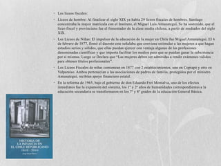 • Los liceos fiscales:
• Liceos de hombre: Al finalizar el siglo XIX ya había 29 liceos fiscales de hombres. Santiago
  concentraba la mayor matrícula con el Instituto, el Miguel Luis Amunategui. Se ha sostenido, que el
  liceo fiscal y provinciano fue el fomentador de la clase media chilena, a partir de mediados del siglo
  XIX.
• Los Liceos de Niñas: El impulsor de la educación de la mujer en Chile fue Miguel Amunategui. El 6
  de febrero de 1877, firmó el decreto este señalaba que conviene estimular a las mujeres a que hagan
  estudios serios y sólidos, que ellas puedan ejercer con ventaja algunas de las profesiones
  denominadas científicas y que importa facilitar los medios para que se puedan ganar la subsistencia
  por sí mismas. Luego se Declara que “Las mujeres deben ser admitidas a rendir exámenes válidos
  para obtener títulos profesionales”.
• Los Liceos Fiscales de niñas comienzan en 1877 con 2 establecimientos, uno en Copiapó y otro en
  Valparaíso. Ambos pertenecían a las asociaciones de padres de familia, protegidos por el ministro
  Amunategui, recibían apoyo financiero estatal.
• En la reforma de 1965, bajo el gobierno de don Eduardo Frei Montalva, uno de los efectos
  inmediatos fue la expansión del sistema, los 1º y 2º años de humanidades correspondientes a la
  educación secundaria se transformaron en los 7º y 8º grados de la educación General Básica.
 