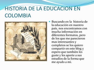 HISTORIA DE LA EDUCACION EN
COLOMBIA
 Buscando en la historia de
la educación en nuestro
país, nos encontramos con
mucha información en
diferentes formatos, pero
de los que me parecieron
mas interesantes y
completos se los quiero
compartir en este blog y
espero que también les
guste y les aporte a sus
estudios de la forma que
me ayudo a mi.
 