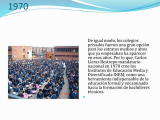 1970
De igual modo, los colegios
privados fueron una gran opción
para los estratos medios y altos
que ya empezaban ha aparecer
en esos años. Por lo que, Carlos
Lleras Restrepo mandatario
nacional en 1970 creo los
Institutos de Educación Media y
Diversificada INEM; como una
herramienta indispensable de la
educación formal y encaminado
hacia la formación de bachilleres
técnicos.

 