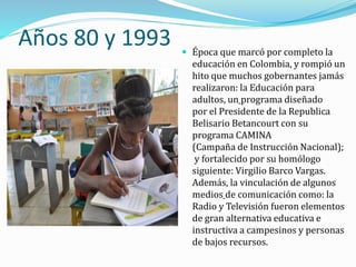 Años 80 y 1993  Época que marcó por completo la
educación en Colombia, y rompió un
hito que muchos gobernantes jamás
realizaron: la Educación para
adultos, un programa diseñado
por el Presidente de la Republica
Belisario Betancourt con su
programa CAMINA
(Campaña de Instrucción Nacional);
y fortalecido por su homólogo
siguiente: Virgilio Barco Vargas.
Además, la vinculación de algunos
medios de comunicación como: la
Radio y Televisión fueron elementos
de gran alternativa educativa e
instructiva a campesinos y personas
de bajos recursos.
 