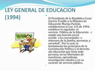 LEY GENERAL DE EDUCACION
(1994) 
El Presidente de la República Cesar
Gaviria Trujillo y la Ministra de
Educación Maruja Pachón,
establecieron la Ley 115 de 1994;
establece lo siguiente: el
servicio Público de la Educación c
umple una función social
acorde a las necesidades e
intereses de la familia, personas, y
sociedad". Por la cual, se
fundamenta los principios de la
Constitución Política y el derecho
ala educación que tiene toda
persona, en las libertades de
enseñanza, aprendizaje,
investigación cátedra y en su
carácter de servicio público.

 