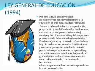 LEY GENERAL DE EDUCACIÓN
(1994)
 Por otro lado, la gran revolución
de esta reforma educativa determinó a la
educación en tres modalidades: Formal, No
Formal e Informal. Además, la capacitación,
preparación y escalafón de todos los docentes,
entre otros temas que esta reforma trajo
consigo y borró una tradición y fallas que venia
presentando la Educación desde sus inicios.
Finalmente, esta Ley ha venido reformándose;
hoy día podemos ver como las habilitaciones
ya no es simplemente estudiar la materia
perdida sino que se hace una recuperación y
automáticamente el estudiante ha pasado al
grado siguiente además de otros elementos
como la liberación de criterio de cada
Institución
educativa para establecer sus conceptos de eva
luación, sea cualitativa
 