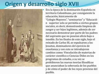 Origen y desarrollo siglo XVII
 Era la época de la dominación Española en
territorio Colombiano, por consiguiente la
educación, básicamente de
“Colegio Mayores”, “seminarios” y “Educació
n superior solo se permitía a ciertos grupos
sociales, es decir, demostrando limpieza de
sangre y ser hijos legítimos, además de ser
necesario demostrar por parte de los padres
del aspirante que no poseían oficio bajo o
innoble. En los finales de este siglo, bajo el
reinado de Carlos III, se expulsaron a los
Jesuitas, dominadores del ejercicio de
enseñanza y con esto se introdujeron
cambios como: Vinculación de materias de
carácter científico o Ciencias Útiles en los
programas de estudio, a su vez se
prohibieron las nuevas teorías filosóficas
que anunciaban la soberanía de los pueblos
y de cómo el poder de los reyes proviene del
pueblo.
 