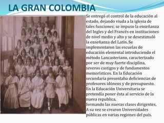 LA GRAN COLOMBIA
 Se entregó el control de la educación al
estado, dejando viuda a la iglesia de
tales funciones; se impuso la enseñanza
del Ingles y del Francés en instituciones
de nivel medio y alto y se desestimuló
la enseñanza del Latín. Se
implementaron las escuelas de
educación elemental introduciendo el
método Lancasteriano, caracterizado
por ser de muy fuerte disciplina,
severos castigos y de fundamentos
memorísticos. En la Educación
secundaria presentaba deficiencias de
profesores idóneos y de presupuesto.
En la Educación Universitaria se
pretendía poner ésta al servicio de la
nueva republica,
formando las nuevas clases dirigentes.
A su vez se crearon Universidades
públicas en varias regiones del país.
 