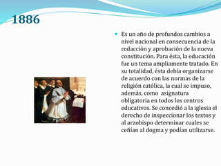 1886
 Es un año de profundos cambios a
nivel nacional en consecuencia de la
redacción y aprobación de la nueva
constitución. Para ésta, la educación
fue un tema ampliamente tratado. En
su totalidad, ésta debía organizarse
de acuerdo con las normas de la
religión católica, la cual se impuso,
además, como asignatura
obligatoria en todos los centros
educativos. Se concedió a la iglesia el
derecho de inspeccionar los textos y
al arzobispo determinar cuales se
ceñían al dogma y podían utilizarse.
 