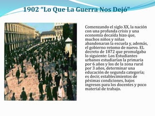 1902 “Lo Que La Guerra Nos Dejó”
Comenzando el siglo XX, la nación
con una profunda crisis y una
economía decaída hizo que,
muchos niños y niñas
abandonaran la escuela y, además,
el gobierno retomo de nuevo. EL
decreto de 1872 que promulgaba
lo siguiente: Los Estudiantes
urbanos estudiarían la primaria
por 6 años y los de la zona rural
por 3 años, determinar una
educación de segunda categoría;
es decir, establecimientos de
pésimas condiciones, bajos
ingresos para los docentes y poco
material de trabajo.
 