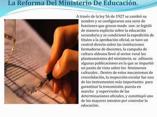 La Reforma Del Ministerio De Educación.
A través de la ley 56 de 1927 se cambió su
nombre y se configuraron una serie de
funciones que grosso modo son: se legisló
de manera explícita sobre la educación
secundaria y se condicionó la expedición de
títulos a la aprobación oficial, se tuvo un
control directo sobre las instituciones
formadoras de docentes, la campaña de
cultura aldeana llevó al sector rural los
planteamientos del ministerio, se editaron
algunas publicaciones en la que se impartió
un punto de vista sobre los fenómenos
culturales . Dentro de estos mecanismos de
consolidación, la inspección escolar fue uno
de los instrumentos más importantes para
garantizar la transmisión, puesta en
marcha y supervisión de las
determinaciones oficiales, y constituyó uno
de los mayores intentos por controlar la
educación.
 