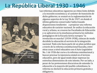 La República Liberal 1930 - 1946
Las reformas educativas siguieron un ritmo lento debido
a la recesión económica y al carácter de transición de
dicho gobierno; se avanzó en la reglamentación de
algunos aspectos de la Ley 56 de 1927, en donde el
último gobierno conservador había trazado
disposiciones tendientes a propiciar una reforma
educativa de carácter nacional. Se unifico la educación
rural y urbana, se crearon las Facultades de Educación
y se aplicaron en la enseñanza primaria los métodos
pedagógicos de la Escuela Activa europea.“ la
revolución en marcha” (1934-1938), colocan de modo
decidido la educación al servicio de la integración
nacional. Todo esto hacia parte de un plan jurídico que
a través de la reforma constitucional buscaba, entre
otras cosas a nivel educativo con el Acto Legislativo
No. 1 de 1936 dar curso a la reforma constitucional y
buscar precisar la injerencia estatal en el terreno
educativo, pero de igual modo dejar expresas las
estrechas dimensiones de este intento. Por un lado, a
pesar de las pretensiones discursivas de extender la
educación a la mayoría del pueblo colombiano, la
reforma no declaró la educación primaria gratuita y
obligatoria .
 