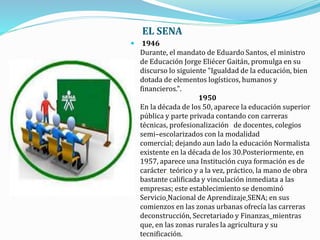 EL SENA
 1946
Durante, el mandato de Eduardo Santos, el ministro
de Educación Jorge Eliécer Gaitán, promulga en su
discurso lo siguiente "Igualdad de la educación, bien
dotada de elementos logísticos, humanos y
financieros.".
1950
En la década de los 50, aparece la educación superior
pública y parte privada contando con carreras
técnicas, profesionalización de docentes, colegios
semi–escolarizados con la modalidad
comercial; dejando aun lado la educación Normalista
existente en la década de los 30.Posteriormente, en
1957, aparece una Institución cuya formación es de
carácter teórico y a la vez, práctico, la mano de obra
bastante calificada y vinculación inmediata a las
empresas; este establecimiento se denominó
Servicio Nacional de Aprendizaje SENA; en sus
comienzos en las zonas urbanas ofrecía las carreras
deconstrucción, Secretariado y Finanzas mientras
que, en las zonas rurales la agricultura y su
tecnificación.
 