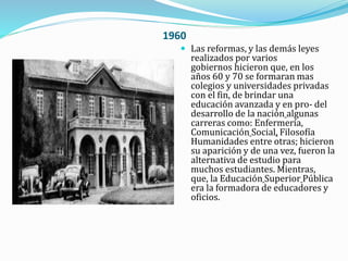 1960
 Las reformas, y las demás leyes
realizados por varios
gobiernos hicieron que, en los
años 60 y 70 se formaran mas
colegios y universidades privadas
con el fin, de brindar una
educación avanzada y en pro- del
desarrollo de la nación algunas
carreras como: Enfermería,
Comunicación Social, Filosofía
Humanidades entre otras; hicieron
su aparición y de una vez, fueron la
alternativa de estudio para
muchos estudiantes. Mientras,
que, la Educación Superior Pública
era la formadora de educadores y
oficios.
 