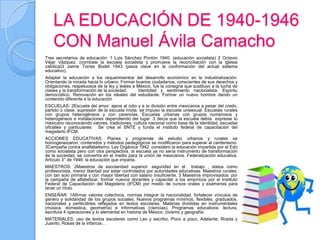 LA EDUCACIÓN DE 1940-1946
    CON Manuel Ávila Camacho
Tres secretarios de educación: 1 Luis Sánchez Pontón 1940. (educación socialista) 2 Octavio
Véjar Vázquez. (combate la escuela socialista y promueve la reconciliación con la iglesia
católica)3 Jaime Torres Bodet 1943 (pieza clave en la conformación del actual sistema
educativo).
Adaptar la educación a los requerimientos del desarrollo económico en la industrialización.
Orientando la mirada hacia lo urbano. Formar buenos ciudadanos, conscientes de sus derechos y
obligaciones, respetuosos de la ley y leales a México, fue la consigna que sustituyo a la lucha de
clases y la transformación de la sociedad.      Identidad y sentimiento nacionalista. Espíritu
democrático. Renovación en los ideales del estudiante. Formar un nuevo hombre dando un
contenido diferente a la educación
ESCUELAS: 2Escuela del amor: ajena al odio y a la división entre mexicanos a pesar del credo,
partido o clase. supresión de la escuela mixta, se impuso la escuela unisexual. Escuelas rurales
con grupos heterogéneos y con carencias. Escuelas urbanas con grupos numerosos y
heterogéneos e instalaciones dependiendo del lugar. 3 decía que la escuela debía expresar lo
mexicano reconociendo valores, tradiciones, cultura nacional como base de la identidad. escuelas
oficiales y particulares. Se crea el SNTE y funda el instituto federal de capacitación del
magisterio IFCM.
ACCIONES EDUCATIVAS: Planes y programas de estudio urbanos y rurales se
homogeneizaron, contenidos y métodos pedagógicos se modificaron para superar al cardenismo.
3Campaña contra analfabetismo. Ley Orgánica 1942: consideró la educación impartida por el Edo
como socialista pero con otra perspectiva. la escuela ya no sería instrumento de transformación
de la sociedad, se convertía en el medio para la unión de mexicanos. Federalización educativa.
Artículo 3° de 1946: la educación que imparta.
MAESTROS: 2Maestros de escolaridad superior: seguridad en el trabajo , status como
profesionista, menor libertad por estar controlados por autoridades educativas. Maestros rurales:
con tan solo primaria y con mayor libertad con salario insuficiente. 3 Maestros improvisados: por
la campaña de alfabetizar. formar nuevos docentes y capacitar a los empíricos por el Instituto
Federal de Capacitación del Magisterio (IFCM) por medio de cursos orales y exámenes para
tener un título.
ENSEÑAR: 1Afirmar valores colectivos, normas integrar la nacionalidad, fortalecer vínculos de
genero y solidaridad de los grupos sociales. Nuevos programas mínimos, flexibles, graduados,
nacionales y perfectibles reflejados en textos escolares. Materias divididas en instrumentales
(música, domestica, geometría) e informativas (ciencias). Programas educativos: lectura,
escritura 4 operaciones y lo elemental en historia de México, civismo y geografía.
MATERIALES: uso de textos escolares como Leo y escribo, Poco a poco, Adelante, Rosita y
Juanito, Rosas de la infancia…
 