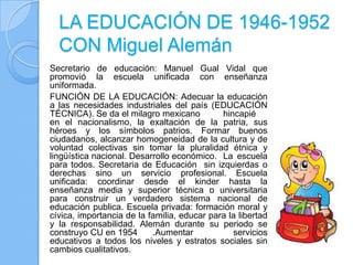LA EDUCACIÓN DE 1946-1952
  CON Miguel Alemán
Secretario de educación: Manuel Gual Vidal que
promovió la escuela unificada con enseñanza
uniformada.
FUNCIÓN DE LA EDUCACIÓN: Adecuar la educación
a las necesidades industriales del país (EDUCACIÓN
TÉCNICA). Se da el milagro mexicano          hincapié
en el nacionalismo, la exaltación de la patria, sus
héroes y los símbolos patrios. Formar buenos
ciudadanos, alcanzar homogeneidad de la cultura y de
voluntad colectivas sin tomar la pluralidad étnica y
lingüística nacional. Desarrollo económico. La escuela
para todos. Secretaria de Educación sin izquierdas o
derechas sino un servicio profesional. Escuela
unificada: coordinar desde el kinder hasta la
enseñanza media y superior técnica o universitaria
para construir un verdadero sistema nacional de
educación publica. Escuela privada: formación moral y
cívica, importancia de la familia, educar para la libertad
y la responsabilidad. Alemán durante su periodo se
construyo CU en 1954       .Aumentar            servicios
educativos a todos los niveles y estratos sociales sin
cambios cualitativos.
 
