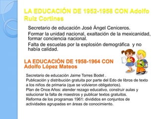 LA EDUCACIÓN DE 1952-1958 CON Adolfo
Ruiz Cortines
 Secretario de educación José Ángel Ceniceros.
 Formar la unidad nacional, exaltación de la mexicanidad,
 formar conciencia nacional.
 Falta de escuelas por la explosión demográfica y no
 había calidad.

LA EDUCACIÓN DE 1958-1964 CON
Adolfo López Mateos
Secretario de educación Jaime Torres Bodet .
Publicación y distribución gratuita por parte del Edo de libros de texto
a los niños de primaria (que se volvieron obligatorios).
Plan de Once Años: atender rezago educativo, construir aulas y
solucionar la falta de maestros y publicar textos gratuitos.
Reforma de los programas 1961: divididos en conjuntos de
actividades agrupadas en áreas de conocimiento.
 