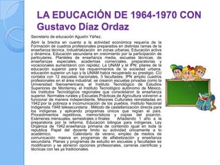 LA EDUCACIÓN DE 1964-1970 CON
   Gustavo Díaz Ordaz
Secretario de educación Agustín Yáñez.
Abrir la brecha en cuanto a la actividad económica requería de la
Formación de cuadros profesionales preparados en distintas ramas de la
enseñanza técnica. Industrialización en zonas urbanas. Educación activa
y dinámica. Educación secundaria en crecimiento por la participación de
particulares. Planteles de enseñanza media, escuelas técnicas, de
enseñanzas especiales, academias comerciales, preparatorias y
vocacionales aumentaron con rapidez. La UNAM y el IPN: pilares de la
educación superior para los requerimientos de la sociedad urbana.
educación superior un lujo y la UNAM había recuperado su prestigio. CU
contaba con 12 escuelas nacionales, 3 facultades. IPN amplio cuadros
profesionales en el área industrial. se crearon escuelas privadas como la
Universidad Iberoamericana, el Instituto Tecnológico de Estudios
Superiores de Monterrey, el Instituto Tecnológico autónomo de México,
los Institutos Tecnológicos regionales que consolidaron la enseñanza
superior. Normales rurales y Escuelas Prácticas de Agricultura volvieron a
funcionar de manera independiente. Misiones Culturales reinstaladas en
1942:por la pobreza e incomunicación de los pueblos. Instituto Nacional
Indigenista 1948 telesecundaria . Método de castellanización directa para
los indígenas y aplicando programas únicos que regían el país.
Procedimientos repetitivos, memorísticos y copias del pizarrón.
Exámenes mensuales, semestrales o finales        Añadiendo 1 año a la
preparatoria por la reforma. Educación bilingüe para indígenas. Ley
Orgánica de 1942:enseñanza primaria de contenido igual en toda la
republica Papel del docente limito su actividad únicamente a lo
académico.               Calendario de verano, empleo de medios de
comunicación masiva en programas de alfabetización y enseñanza
secundaria. Planes y programas de estudio en escuelas y facultades se
modificaron y se abrieron opciones profesionales, carreras científicas y
técnicas con las ya tradicionales.
 