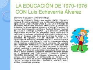 LA EDUCACIÓN DE 1970-1976
  CON Luis Echeverría Álvarez
Secretario de educación Víctor Bravo Ahuja.
Centros de Educación Básica para Adultos (INEA). Educación
indígena. En el 60 la educación rural combino secundarias técnicas
agropecuarias y las normales rurales (ETAS). En el 80 Colegio de
Bachilleres. Universidad Autónoma Metropolitana y Universidad
Autónoma de Aguascalientes renovaron la educación superior. al
promover la investigación científica se fundó el Consejo Nacional
de Ciencia y Tecnología (CONACYT) y la Dirección General de
Mejoramiento Profesional del Magisterio Libros impulsaron el
método de conjuntos en matemáticas, el lingüístico en español y el
uso de un lenguaje más llano que fomentara la lectura y la
capacidad de expresión. Ley de educación 13 dic 1973:
revalidación de estudios y reconocer educación a distancia por la
UNAM. Considero a la educación como un proceso permanente
con 2 objetivos sociales: transformar la economía y la sociedad
para modernizar mentalidades y promover un orden justo con
oportunidades. Ley de mayo de 1972: promovió el patrimonio
cultural, medios de comunicación como técnica para la educación
de masas y se filmaron cortometrajes educativos. Desarrollar en
niños la actitud científica y proactiva, conciencia histórica, sentido
de la relatividad del conocimiento, convivencia tolerante.
REFORMA EDUCATIVA DE métodos, programas y libros de
primaria para responder al conocimiento en cambio . Se
establecieron 4 áreas de estudio: 2 lenguajes: mate y español y 2
ciencias: sociales y naturales. También la educación física,
artística y tecnológica (primaria).
 