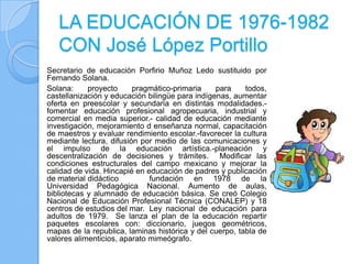 LA EDUCACIÓN DE 1976-1982
   CON José López Portillo
Secretario de educación Porfirio Muñoz Ledo sustituido por
Fernando Solana.
Solana:     proyecto     pragmático-primaria     para    todos,
castellanización y educación bilingüe para indígenas, aumentar
oferta en preescolar y secundaria en distintas modalidades.-
fomentar educación profesional agropecuaria, industrial y
comercial en media superior.- calidad de educación mediante
investigación, mejoramiento d enseñanza normal, capacitación
de maestros y evaluar rendimiento escolar.-favorecer la cultura
mediante lectura, difusión por medio de las comunicaciones y
el impulso de la educación artística.-planeación y
descentralización de decisiones y trámites. Modificar las
condiciones estructurales del campo mexicano y mejorar la
calidad de vida. Hincapié en educación de padres y publicación
de material didáctico         fundación en 1978 de la
Universidad Pedagógica Nacional. Aumento de aulas,
bibliotecas y alumnado de educación básica. Se creó Colegio
Nacional de Educación Profesional Técnica (CONALEP) y 18
centros de estudios del mar. Ley nacional de educación para
adultos de 1979. Se lanza el plan de la educación repartir
paquetes escolares con: diccionario, juegos geométricos,
mapas de la republica, laminas histórica y del cuerpo, tabla de
valores alimenticios, aparato mimeógrafo.
 