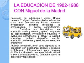 LA EDUCACIÓN DE 1982-1988
   CON Miguel de la Madrid
Secretario de educación.1 Jesús Reyes
Heroles. 2 Miguel Gonzales Avelar educación
como tarea prioritaria del Estado promover
investigación      científica     mejorando      la
infraestructura    y     dando     computadoras.
        1Formalizó      las    licenciaturas    en
educación media y normal y aprobó posgrados
de especialización, investigación educativa y
evaluación permanente. 2 elevar la calidad
educativa,     combatir      deserción,    vincular
educación con bienes y servicios, coherencia n
programas.
Articular la enseñanza con otros aspectos de la
educación con enseñanza bilingüe y después
castellanizar. Telesecundaria para mayores
de 15 años el método que fomentaba la actitud
crítica y el autodidactismo. Campaña contra la
deserción y reprobación.
 