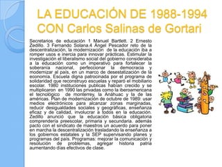 LA EDUCACIÓN DE 1988-1994
   CON Carlos Salinas de Gortari
Secretarios de educación 1 Manuel Bartlett. 2 Ernesto
Zedillo. 3 Fernando Solana.4 Ángel Pescador reto de la
descentralización, la modernización de la educación iba a
romper usos e inercia para innovar prácticas. Estimular la
investigación el liberalismo social del gobierno consideraba
a la educación como un imperativo para fortalecer la
soberanía nacional, perfeccionar la democracia y
modernizar al país, en un marco de desestatización de la
economía. Escuela digna patrocinada por el programa de
solidaridad que reconstruyo escuelas y reparó el mobiliario
escolar. 1980 instituciones publicas habían crecido y se
multiplicaron en 1990 las privadas como la iberoamericana
el tecnológico de monterrey, la Anáhuac y la de las
américas. Plan de modernización de octubre de 1989: usar
medios electrónicos para alcanzar zonas marginadas,
reducir desigualdades sociales y geográficas, enseñanza
eficaz y de calidad, involucrar a todos en la educación.
Zedillo anunció que la educación básica obligatoria
comprendería preescolar, primaria y secundaria. además
pacto con el sindicato de maestros un acuerdo para poner
en marcha la descentralización trasladando la enseñanza a
los gobiernos estatales y la SEP supervisando planes y
programas del país. Programas: mejorar la comunicación y
resolución de problemas, agregar historia patria
aumentando días efectivos de clase.
 