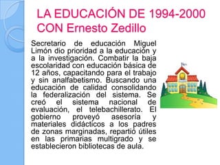 LA EDUCACIÓN DE 1994-2000
 CON Ernesto Zedillo
Secretario de educación Miguel
Limón dio prioridad a la educación y
a la investigación. Combatir la baja
escolaridad con educación básica de
12 años, capacitando para el trabajo
y sin analfabetismo. Buscando una
educación de calidad consolidando
la federalización del sistema. Se
creó el sistema nacional de
evaluación, el telebachillerato. El
gobierno     proveyó    asesoría   y
materiales didácticos a los padres
de zonas marginadas, repartió útiles
en las primarias multigrado y se
establecieron bibliotecas de aula.
 