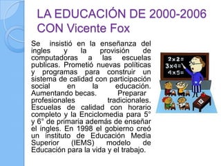 LA EDUCACIÓN DE 2000-2006
 CON Vicente Fox
Se insistió en la enseñanza del
ingles     y    la    provisión    de
computadoras a las escuelas
publicas. Prometió nuevas políticas
y programas para construir un
sistema de calidad con participación
social      en     la      educación.
Aumentando becas.           Preparar
profesionales           tradicionales.
Escuelas de calidad con horario
completo y la Enciclomedia para 5°
y 6° de primaria además de enseñar
el ingles. En 1998 el gobierno creó
un instituto de Educación Media
Superior     (IEMS)     modelo     de
Educación para la vida y el trabajo.
 