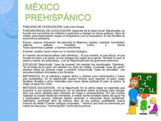 MÉXICO
     PREHISPÁNICO
   FINALIDAD DE LA EDUCACIÓN: culto a los dioses
   FUNCIÓN SOCIAL DE LA EDUCACIÓN: dependía de la clase social. Macehuales: su
    función era convertirse en militares o guerreros y trabajar en obras publicas. Hijos de
    nobles: para desempeñar cargos en el gobierno y en el sacerdocio. En las familias se
    transmitía la artesanía.
   Educar: uapaua: endurecer. Se aprendía la diligencia, rapidez, castidad, honestidad,
    valentía           celibato,        humildad.          Canto           y         danza
    Todos aprendían a pelear y buenas costumbres
   Enseñar: izcaltia: hacer crecer en un sentido biológico.
   El maestro era el tlacazcaltiani (del calmécac): El que enseña, el que educa, el que
    horada el rostro a la gente, el que destapa las orejas de la gente. También lo eran el
    padre y madre, los sacerdotes, y en la Telpochcalli eran los guerreros veteranos
   ESCUELAS Telpochcalli: "casa de jovenes" ahí asistian los macehuales. Calmécac:
    "en el linaje de la casa" ahí asistían los hijos de nobles. Cuicacalli "casa de canto"
    asistían todos los jóvenes mujer y hombre. Ichpuchcalli: "casa de doncellas". Las
    escuelas estaban vinculadas a los templos
   MATERIALES: En el calmécac usaban libros y códices para interpretarlos y hacer
    arte pictográfico. En la telpochcalli usaban troncos para soportar el peso, luego
    llevaban vituallas y otros materiales para hacer obras públicas El palo, la piedra, la
    ortiga, el agua fría, chile.
   MÉTODOS EDUCATIVOS : En la telpochcalli: En la ultima etapa se esperaba que
    buscaran a sus propios prisioneros. En el calmécac salían al bosque para recoger
    leña que sería utilizada para ofrendas de fuego y autosacrificios. Por las noches
    vigilaban la ciudad desde las montañas, a media noche tomaban baños de agua fría
    y practicaban ayunos. Además debían aprender a interpretar libros tonalamatl:
    calendario, xiuhamatl: libro de historia, libro de los sueños, quallitlatolli: buena
    manera de hablar.*Fuertes castigos corporales. * retorica casi todo se transmitia por
    medio de discursos, *memorización *canto danza pintura.
 