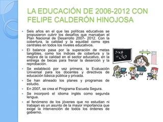 LA EDUCACIÓN DE 2006-2012 CON
    FELIPE CALDERÓN HINOJOSA
   Seis años en el que las políticas educativas se
    propusieron cubrir los desafíos que marcaban el
    Plan Nacional de Desarrollo 2007- 2012. Con la
    cobertura, la calidad y la equidad como ejes
    centrales en todos los niveles educativos.
   El balance pasa por la superación de metas
    tangibles, como los índices de cobertura y la
    mejora de la calidad en el sector educativo, en la
    entrega de becas para frenar la deserción y la
    reprobación.
   Se estableció por vez primera, la Evaluación
    Universal para los docentes y directivos de
    educación básica pública y privada.
   Se han alineado los planes y programas de
    estudio.
   En 2007, se crea el Programa Escuela Segura.
   Se incorporó el idioma inglés como segunda
    lengua.
   el fenómeno de los jóvenes que no estudian ni
    trabajan es un asunto de la mayor importancia que
    exige la intervención de todos los órdenes de
    gobierno.
 