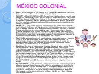 MÉXICO COLONIAL
   FINALIDAD DE LA EDUCACIÓN: (educar en la nueva fe) imponer nuevas costumbres,
    buenas costumbres. Enseñar lo esencial para su salvación
   FUNCIÓN SOCIAL DE LA EDUCACIÓN: formación de una elite indígena instruida para
    arraigar con autenticidad y solidez la nueva religión, o mejo dicho la nueva cultura entre
    los indios. educar a hijos de criollos. Educar al evangelizar a los naturales para asegurar
    la legitimidad del dominio efectivo, desalentar posibles brotes de rebeldía y de afianzar
    un orden social ajeno a tradiciones locales. Buenos cristianos serían vasallos sumisos.
    (no hay un concepto)
   ENSEÑANZA Leer y escribir, nociones elementales de latín, canto, música taller de
    artes y oficios. Enseñarles solo aquello que era esencial para su salvación y adecuado
    para su posición. artículos de fe, mandamientos, sacramentos y oraciones. Catecismo,
    lectura aritmética ( sumar restar multiplicar, partir y medio partir) mujeres doctrina
    cristiana, labores del hogar, música, canto novicias: leer. Para ser buenos cristianos.
    Enseñanza de formas de vestir, nuevos cultivos, cría de animales, cambios de hábitos de
    consumo y producción (rural). Niñas: se les enseñaba catecismo, labores manuales, lo
    fundamental para ser madres. Y no era obligatorio leer o escribir
   MAESTROS: religiosos (regulares). maestros laicos: maestros particulares y maestros de
    primeras letras que daban clases en sus casas. maestros especializados ( sin
    ordenanzas)peninsulares, criollos y eclesiásticos: responsables de educar con su
    ejemplo. maestros tenían que instruir en doctrina cristiana, formarlos en buenas
    costumbres, enseñarles técnicas de su profesión
   ESCUELAS: En Atrios de los conventos. Estaba la Escuela de artes y oficios, Colegio
    de altos estudios, CASAS: destinadas a ejercicios espirituales, casa Profesa,
    residencias de estudiantes. Real universidad: hijos de naturales y españoles, otorgaba
    grados universitarios. Facultades de Artes, Medicina, Cánones, Leyes y Teología.
    Escuelas elementales para varones, escuelas amiga para niños (as). Jesuitas-internado
    de San Martin de Tepotzotlan y el Colegio de San Gregorio en México. Franciscanos-
    San José de los Naturales. Agustinos- Convento en Tiripetío. (las 2 escuelas de artes y
    oficios). Colegios de la Compañía de Jesús. Colegio de San Nicolás. Escuela amiga,
    colegio de la Caridad, Belem, convento del Pilar, colegio de las Vizcaínas: para niñas.
   MATERIALES EDUCATIVOS: Catecismo tridentino, catecismo del padre Jerónimo
    Ripalda.
   MÉTODOS EDUCATIVOS: Repetición, castigos, memorización, lectura (memorizar el
    alfabeto, deletreo y silabeo, lectura).niños acudían a catequesis donde aprendían de
    memoria la doctrina. adultos instruidos antes de asistir a misa. hacendados utilizaban
    métodos para obligar a indios a hacer las tareas correctas que se les encomendaba.
    ordenanzas: para ordenar la educación, no debía haber escuelas juntas, establecer
    horarios para enseñar catecismo, lectura, escritura... prohibía que indios, mulatos y
    negros fueran maestros.
 
