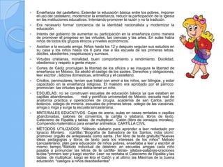    Enseñanza del castellano. Extender la educación básica entre los pobres, imponer
    el uso del castellano, modernizar la enseñanza, reducir la participación de la Iglesia
    en las instituciones educativas. Intentando promover la razón y no la tradición.
   Era necesario formar conciencia de la identidad nacionalista y modernizar la
    educación.
   Interés del gobierno de aumentar su participación en la enseñanza como manera
    de promover el progreso en las virtudes, las ciencias y las artes. En aulas había
    niños de todos los grupos étnicos y niveles económicos.
   Asistían a la escuela amiga. Niñas hasta los 12 y después seguían sus estudios en
    su casa y los niños hasta los 6 para irse a las escuela de las primeras letras.
    dóciles, obedientes, respetuosos y sumisos.
   Virtudes cristianas, moralidad, buen comportamiento y rendimiento. Docilidad,
    obediencia y respeto a gente mayor.
   Cortes de Cádiz promulgan la libertad de los oficios y se inaugura la libertad de
    enseñanza en México. Se abolió el castigo de los azotes. Derechos y obligaciones,
    leer escribir , labores domesticas, aritmética y el castellano.
   Criollos, peninsulares, tenían que tratar con amor a los niños, ser bilingüe, y estar
    capacitado en la enseñanza religiosa. El maestro era aprobado por el párroco.
    promovían las virtudes que debía tener un niño.
   ESCUELAS: no se construyen escuelas de educación básica ya que estaban en
    capillas abandonadas.       real y pontificia universidad de México. escuela real de
    anatomía práctica y operaciones de cirugía. academia de san Carlos. jardín
    botánico. colegio de minería. escuelas de primeras letras. colegio de las vizcaínas.
    amiga o miga y surge la escuela lancasteriana.
   MATERIALES EDUCATIVOS: Cajas de arena, aulas en casas rentadas o capillas
    abandonadas, salones de conventos, la cartilla o silabario, libros de texto.
    Catecismo de Ripalda y tablas de multiplicar. Catón (libro de consejos morales).
    Compendio matemático para enseñar aritmética. CARTILLA CIVIL
   MÉTODOS UTILIZADOS: *Método silabario para aprender a leer redactado por
    Ignacio Montero. (cartilla).*Biografía de Salvadora de los Santos, india otomí:
    promover orgullo de antepasada como santa. (1er libro de texto gratuito)*Nuevas
    ideas pedagogías y libros de texto para los intereses de los niños* Método
    Lancasteriano: plan para educación de niños pobres, enseñaba a leer y escribir al
    mismo tiempo.*Método individual de deletreo: en escuelas amigas cada niño
    pasaba a pronunciar las letras de la cartilla- letras- silabas-palabras-oraciones
    leídas.*primero leer y luego escribir. Leer: se recitaba el Catecismo de Ripalda y las
    tablas de multiplicar, luego se leía el Catón y al ultimo las Máximas de la buena
    educación. *castigos a niños desobedientes"
 