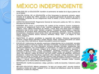 MÉXICO INDEPENDIENTE
   FINALIDAD DE LA EDUCACIÓN: transferir el sentimiento de lealtad de la figura paterna del
    rey al estado
   FUNCIÓN SOCIAL DE LA EDUCACIÓN: el Edo fomentada la educación primaria. seguir
    dictados de la iglesia (ley 1853). convertir a la siguiente generación de jóvenes en nuevos
    ciudadanos concientes de sus obligaciones hacia el estado y formar obreros calificados y
    responsables.
   ASPECTOS EDUCATIVOS: Reglamento General de Instrucción publica de 1821, la reforma
    educativa de Gomez farias
   ENSEÑAR: Bien común y conocimiento útil. Lealtad al Edo moderno, buenos ciudadanos,
    conciencia en obligaciones hacia el edo. Jóvenes inteligentes con principios, autodidacta,
    reflexivo, crítico. Iglesia transmisora de valores y moral. Años mas tarde moral no católica,
    positivismo trajo el amor orden, libertad y progreso. Ciudadanos responsables y creyentes.
    Enseñanza de primeras letras patrocinada por ayuntamiento, parroquia, convento. Escuela
    lancasteriana: enseñanza mutua donde niños mas avanzados instruían a otros. Enseñanza
    básica: doctrina cristiana, lectura, escritura, aritmética, dibujo. 1857 y la religión no mas
    materia obligatoria.
   MAESTROS: El párroco acreditaba la capacidad del profesor. Docencia rigurosamente
    uniforme. Usaban látigos palmetas o varillas. Monjas, frailes, maestros particulares con clases
    en sus casa. Años mas tarde se declaró honorable la carrera de maestro.
   ESCUELAS: Instituciones de estudios superiores independientes de la universidad. escuelas
    de primeras letras en todos los lugares. escuelas municipales. escuela lancasteriana en ellas
    no había maestros sino niños avanzados. primeras escuelas normales: establecidas bajo
    sistema lancasteriano. dos universidades y 9 seminarios y el colegio de minería y el colegio
    de cirugía, colegio de vizcaínas, colegios de la antigua y nueva enseñanza. aparecen 4
    institutos literarios (Oaxaca, Toluca, Guadalajara, zacatecas) terminaron como colegios
    nacionales o del Edo y eran escuelas secundarias, colegio militar, san Gregorio, hospital de
    Jesús, san Idelfonso, colegio de minería, san juan Letrán, hospital de betlemitas. seminarios
    diocesanos: instituciones educativas superiores años después: colegio mexicano, hispano
    americano de Jesús, el francés, el francés mexicano para señoritas y el francomexicano. el
    liceo: instrucción primaria (obligatoria y gratuita) y secundaria (sistema francés) y combinaba
    católico y ciencia. escuela nacional preparatoria (positivista). escuelas mixtas: horarios
    distintos pero en el mismo edificio hombres mujeres.
   MATERIALES: Cartilla lancasteriana. Látigo, palmeta o varilla de docentes. Catecismo padre
    ripalda.
   MÉTODO EDUCATIVO: Método pedagógico: “la letra con sangre entra”- escuela mantenía
    disciplina a través del miedo castigos. y con su método de enseñanza mutua. de memoria
    catecismo. muestra de caligrafía.
 