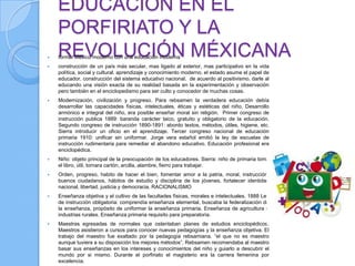 EDUCACIÓN EN EL
    PORFIRIATO Y LA

    REVOLUCIÓN MÉXICANA
    formar México moderno con una educación moderna
   construcción de un país más secular, mas ligado al exterior, mas participativo en la vida
    política, social y cultural. aprendizaje y conocimiento moderno. el estado asume el papel de
    educador. construcción del sistema educativo nacional. de acuerdo al positivismo. darle al
    educando una visión exacta de su realidad basada en la experimentación y observación
    pero también en el enciclopedismo para ser culto y conocedor de muchas cosas.
   Modernización, civilización y progreso. Para rebsamen la verdadera educación debía
    desarrollar las capacidades físicas, intelectuales, éticas y estéticas del niño. Desarrollo
    armónico e integral del niño, era posible enseñar moral sin religión. Primer congreso de
    instrucción publica 1889: baranda carácter laico, gratuito y obligatorio de la educación.
    Segundo congreso de instrucción 1890-1891: abordo textos, métodos, útiles, higiene, etc.
    Sierra introducir un oficio en el aprendizaje. Tercer congreso nacional de educación
    primaria 1910: unificar sin uniformar. Jorge vera estañol emitió la ley de escuelas de
    instrucción rudimentaria para remediar el abandono educativo. Educación profesional era
    enciclopédica.
   Niño: objeto principal de la preocupación de los educadores. Sierra: niño de primaria toma
    el libro, útil, tomara cartón, arcilla, alambre, fierro para trabajar.
   Orden, progreso, habito de hacer el bien, fomentar amor a la patria, moral, instrucción,
    buenos ciudadanos, hábitos de estudio y disciplina de los jóvenes, fortalecer identidad
    nacional, libertad, justicia y democracia. RACIONALISMO
   Enseñanza objetiva y el cultivo de las facultades físicas, morales e intelectuales. 1888 Ley
    de instrucción obligatoria: comprendía enseñanza elemental, buscaba la federalización de
    la enseñanza, propósito de uniformar la enseñanza primaria. Enseñanza de agricultura e
    industrias rurales. Enseñanza primaria requisito para preparatoria.
   Maestras egresadas de normales que ostentaban planes de estudios enciclopédicos.
    Maestros asistieron a cursos para conocer nuevas pedagogías y la enseñanza objetiva. El
    trabajo del maestro fue exaltado por la pedagogía rebsamiana. “el que no es maestro
    aunque tuviera a su disposición los mejores métodos”. Rebsamen recomendaba al maestro
    basar sus enseñanzas en los intereses y conocimientos del niño y guiarlo a descubrir el
    mundo por si mismo. Durante el porfiriato el magisterio era la carrera femenina por
    excelencia.
 