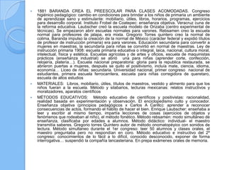    1881 BARANDA CREA EL PREESCOLAR PARA CLASES ACOMODADAS. Congreso
    higiénico pedagógico: cambio en condiciones para brindar a los niños de primaria un ambiente
    de aprendizaje sano y estimulante: mobiliario, útiles, libros, horarios, programas, ejercicios
    para desarrollo corporal. Instituto Frobel de Coatepec: enseñanza objetiva. Veracruz cuna de
    la reforma educativa. Laubscher creó la escuela modelo de Orizaba (centro experimental de
    técnicas). Se empezaron abrir escuelas normales para varones. Rebsamen creo la escuela
    normal para profesores de jalapa, era mixta. Gregorio Torres quintero creo la normal de
    colima. Baranda impulso la creación de la normal de México (carácter federal y expidió títulos
    de profesor de instrucción primaria) era para varones. Educación secundaria para convertir a
    mujeres en maestras, la secundaria para niñas se convirtió en normal de maestras. Ley de
    instrucción primaria 1908: escuela primaria educativa o integral, laica, nacional, cultura moral,
    intelectual, física y estética. Escuelas agrícolas y de artes y oficios, escuela de maquinistas
    prácticos (enseñanza industrial) se abrió una para niñas (aprender corte, confección,
    relojería, platería…). Escuela nacional preparatoria: gloria para la republica restaurada, se
    abrieron puertas a mujeres, después se quito el positivismo, incluía mate, ciencia, idioma,
    economía… Liceo de niñas: secundaria. Universidad nacional, primer congreso nacional de
    estudiantes, primera escuela ferrocarrilera, escuela para niñas corregidora de queretaro,
    escuela de altos estudios
   MATERIALES: Libros, mobiliario, útiles, títulos de maestros, vestido y alimento para que los
    niños fueran a la escuela. Método y silabarios, lecturas mexicanas: relatos instructivos y
    moralizadores, aparatos científicos
   MÉTODOS EDUCATIVOS: Método educativo de científicos y positivistas: racionalidad,
    realidad basada en experimentación y observación. El enciclopedismo culto y conocedor.
    Enseñanza objetiva (principios pedagógicos x Carlos A Carillo): aprender a reconocer
    consecuencias de actos, formando el hábito de hacer el bien. Enrique Laubscher: enseñaba a
    leer y escribir al mismo tiempo, impartía lecciones de cosas (ejercicios de objetos y
    fenómenos que rodeaban al niño), el método fonético. Método rebsamen: modo simultáneo de
    enseñanza, clasificaba por edades a alumnos. Método didáctico: individual- el maestro
    transmitía saberes. Gregorio torres Quintero autor de método onomatopéyico con sonidos de
    lectura. Método simultaneo durante el 1er congreso: teer 50 alumnos y clases orales, el
    maestro preguntaba pero no respondían en coro. Método educativo e instructivo del 2º
    congreso: conocimientos de lo fácil a lo difícil, conocido desconocido, exponer de forma
    interrogativa… suspendió la compañía lancasteriana. En prepa exámenes orales de memoria.
 